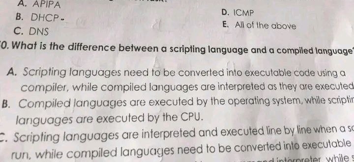 A. APIPA D. ICMP
B. DHCP- E. All of the above
C. DNS
0. What is the difference between a scripting language and a compiled language?
A. Scripting languages need to be converted into executable code using a
compiler, while compiled languages are interpreted as they are executed
B. Compiled languages are executed by the operating system, while scriptin
languages are executed by the CPU.
. Scripting languages are interpreted and executed line by line when a so
run, while compiled languages need to be converted into executable