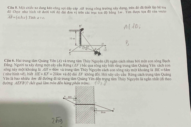 Một chiếc xe đang kéo căng sợi dây cáp AB trong công trường xây dựng, trên đó đã thiết lập hệ toạ 
độ Oxy= như hình vẽ dưới với độ dài đơn vị trên các trục tọa độ bằng 1m. Tìm được tọa độ của vectơ
vector AB=(a;b;c). Tính a+c. 
4:
4
10 m
H
overline Mr
K 15 m B
Y
Câu 6. Hai trung tâm Quảng Yên (4) và trung tâm Thủy Nguyên (B) ngăn cách nhau bởi một con sông Bạch 
Đằng. Người ta xây dựng một cây cầu Rừng (EF ) bắc qua sông này biết rằng trung tâm Quảng Yên cách con 
sông này một khoảng là AH=4km và trung tâm Thủy Nguyên cách con sông này một khoảng là BK=6km
( như hình ve) , biết HE+KF=20km và độ dài EF không đổi. Hỏi xây cây cầu Rừng cách trung tâm Quảng 
Yên là bao nhiêu km đề đường đi từ trung tâm Quảng Yên đến trung tâm Thủy Nguyên là ngắn nhất (đi theo 
đường AEFB )? (kết quả làm tròn đến hàng phần trăm). 
A 4km
[
B
K 6 km