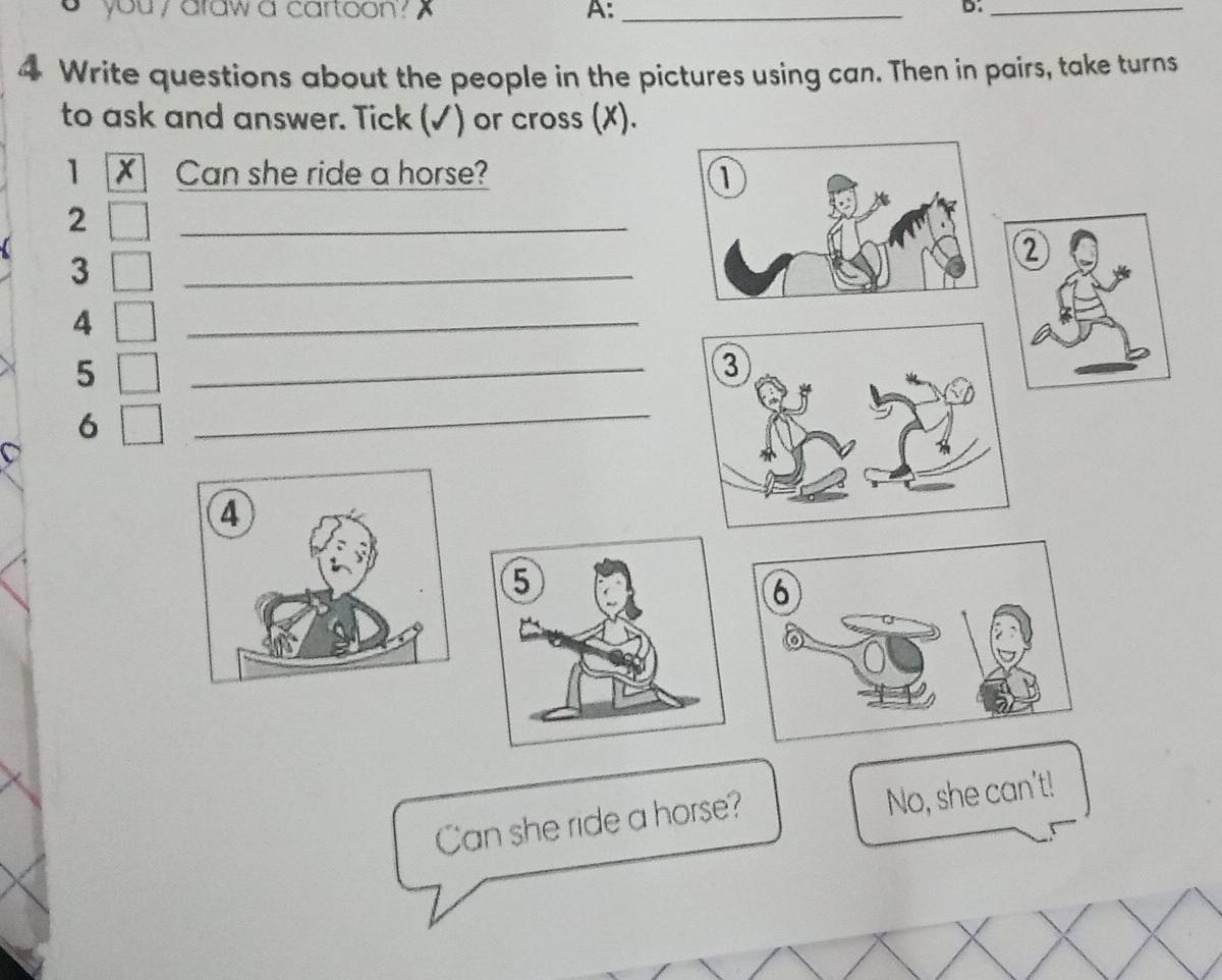 you , araw a cartoon ? A:_ 
B:_ 
4 Write questions about the people in the pictures using can. Then in pairs, take turns 
to ask and answer. Tick (✓) or cross (X). 
1 Can she ride a horse? 
2 
_ 
3 
_ 
② 
4 
_ 
5 
_ 
6 
_ 
Can she ride a horse? 
No, she can't!