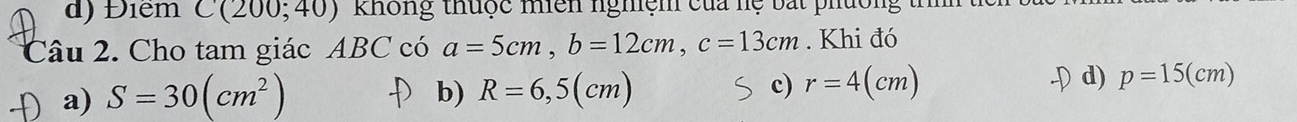 Điểm C(200;40) không thuộc miên nghệm của hệ bắt phường t
Câu 2. Cho tam giác ABC có a=5cm, b=12cm, c=13cm. Khi đó
a) S=30(cm^2) b) R=6,5(cm) c) r=4(cm) d) p=15(cm)
)