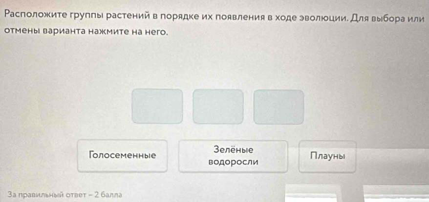 Расположите групπы растений в порядке их появления в ходе эволюции. Для выбора или
отмены варианта нажмите на него.
3елёныiе
Голосеменные Плауны
водоросли
3а правильный оτвеτ - 2 балла