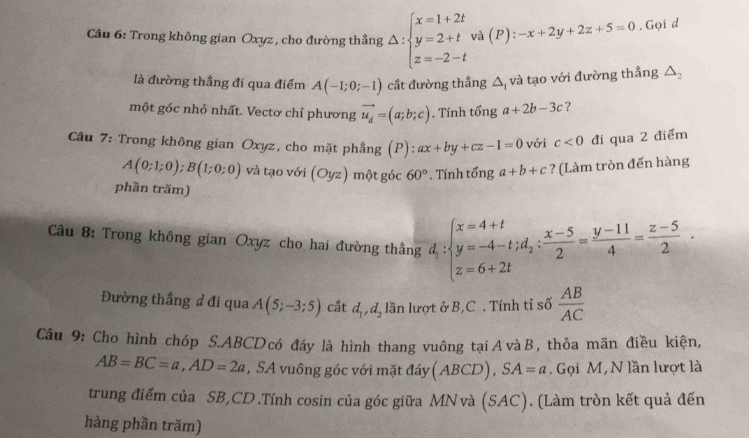 Trong không gian Oxyz , cho đường thẳng Delta :beginarrayl x=1+2t y=2+t z=-2-tendarray. và (P): -x+2y+2z+5=0. Gọi d
là đường thẳng đi qua điểm A(-1;0;-1) cắt đường thẳng △ _1 và tạo với đường thẳng △ _2
một góc nhỏ nhất. Vectơ chỉ phương vector u_d=(a;b;c). Tính tổng a+2b-3c ?
Câu 7: Trong không gian Oxyz, cho mặt phẳng (P): ax+by+cz-1=0 với c<0</tex> đi qua 2 điểm
A(0;1;0);B(1;0;0) và tạo với (Oyz) một góc 60° * . Tính tổng a+b+c ? (Làm tròn đến hàng
phần trăm)
Câu 8: Trong không gian Oxyz cho hai đường thẳng d_1:beginarrayl x=4+t y=-4-t;d_2: (x-5)/2 = (y-11)/4 = (z-5)/2 .endarray.
Đường thẳng đ đi qua A(5;-3;5) cắt d_1,d_2 lần lượt ở B,C . Tính tỉ số  AB/AC 
Câu 9: Cho hình chóp S.ABCD có đáy là hình thang vuông tạiAvàB, thỏa mãn điều kiện,
AB=BC=a,AD=2a , SA vuông góc với mặt đáy (ABCD),SA=a.  Gọi M, N lần lượt là
trung điểm của SB,CD.Tính cosin của góc giữa MNvà (SAC). (Làm tròn kết quả đến
hàng phần trăm)