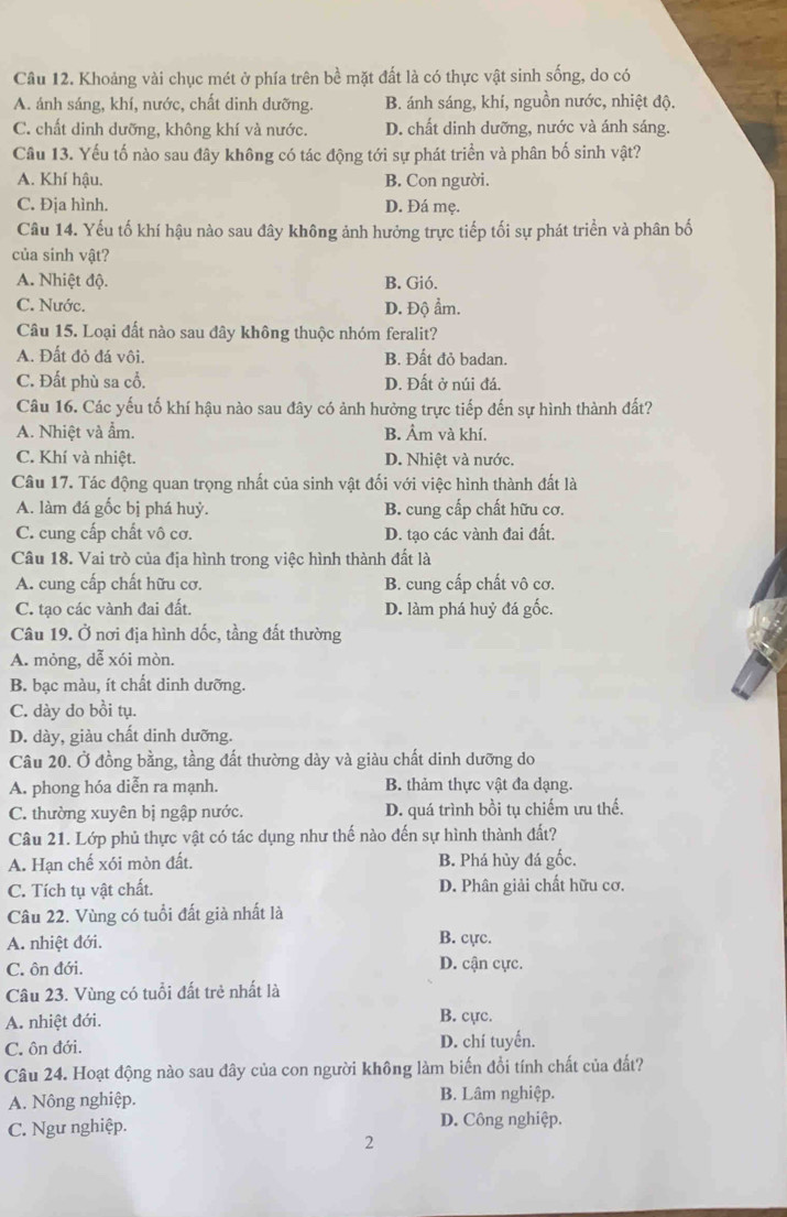 Khoảng vài chục mét ở phía trên bề mặt đất là có thực vật sinh sống, do có
A. ánh sáng, khí, nước, chất dinh dưỡng. B. ánh sáng, khí, nguồn nước, nhiệt độ.
C. chất dinh dưỡng, không khí và nước. D. chất dinh dưỡng, nước và ánh sáng.
Câu 13. Yếu tố nào sau đây không có tác động tới sự phát triển và phân bố sinh vật?
A. Khí hậu. B. Con người.
C. Địa hình. D. Đá mẹ.
Câu 14. Yếu tố khí hậu nào sau đây không ảnh hưởng trực tiếp tối sự phát triển và phân bố
của sinh vật?
A. Nhiệt độ. B. Gió.
C. Nước. D. Độ ẩm.
Câu 15. Loại đất nào sau đây không thuộc nhóm feralit?
A. Đất đỏ đá vôi. B. Đất đỏ badan.
C. Đất phù sa cổ. D. Đất ở núi đá.
Câu 16. Các yếu tố khí hậu nào sau đây có ảnh hưởng trực tiếp đến sự hình thành đất?
A. Nhiệt và ẩm. B. Âm và khí.
C. Khí và nhiệt. D. Nhiệt và nước.
Câu 17. Tác động quan trọng nhất của sinh vật đối với việc hình thành đất là
A. làm đá gốc bị phá huỷ. B. cung cấp chất hữu cơ.
C. cung cấp chất vô cơ. D. tạo các vành đai đất.
Câu 18. Vai trò của địa hình trong việc hình thành đất là
A. cung cấp chất hữu cơ. B. cung cấp chất vô cơ.
C. tạo các vành đai đất. D. làm phá huỷ đá gốc.
Câu 19. Ở nơi địa hình đốc, tầng đất thường
A. mỏng, dễ xói mòn.
B. bạc màu, ít chất dinh dưỡng.
C. dày do bồi tụ.
D. dày, giàu chất dinh dưỡng.
Câu 20. Ở đồng bằng, tầng đất thường dày và giàu chất dinh dưỡng do
A. phong hóa diễn ra mạnh. B. thảm thực vật đa dạng.
C. thường xuyên bị ngập nước. D. quá trình bồi tụ chiếm ưu thế.
Câu 21. Lớp phủ thực vật có tác dụng như thế nào đến sự hình thành đất?
A. Hạn chế xói mòn đất. B. Phá hủy đá gốc.
C. Tích tụ vật chất. D. Phân giải chất hữu cơ.
Câu 22. Vùng có tuổi đất già nhất là
A. nhiệt đới. B. cực.
C. ôn đới. D. cận cực.
Câu 23. Vùng có tuổi đất trẻ nhất là
A. nhiệt đới. B. cực.
C. ôn đới. D. chí tuyển.
Câu 24. Hoạt động nào sau đây của con người không làm biến đổi tính chất của đất?
A. Nông nghiệp. B. Lâm nghiệp.
C. Ngư nghiệp. D. Công nghiệp.
2