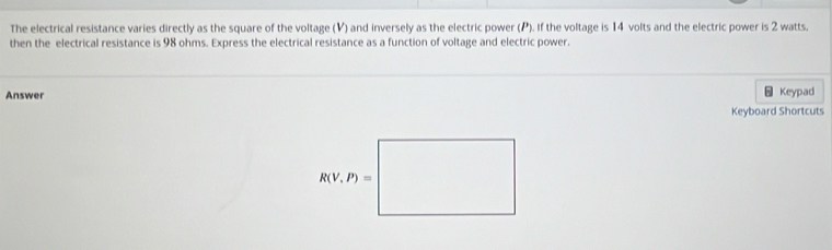 The electrical resistance varies directly as the square of the voltage (V) and inversely as the electric power (P). If the voltage is 14 volts and the electric power is 2 watts.
then the electrical resistance is 98 ohms. Express the electrical resistance as a function of voltage and electric power.
Answer Keypad
Keyboard Shortcuts