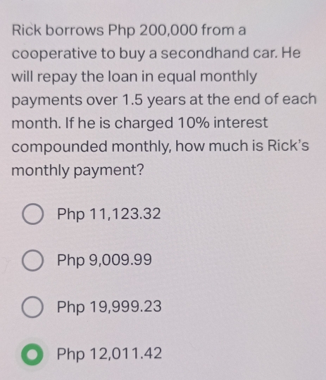 Rick borrows Php 200,000 from a
cooperative to buy a secondhand car. He
will repay the loan in equal monthly
payments over 1.5 years at the end of each
month. If he is charged 10% interest
compounded monthly, how much is Rick’s
monthly payment?
Php 11,123.32
Php 9,009.99
Php 19,999.23
Php 12,011.42