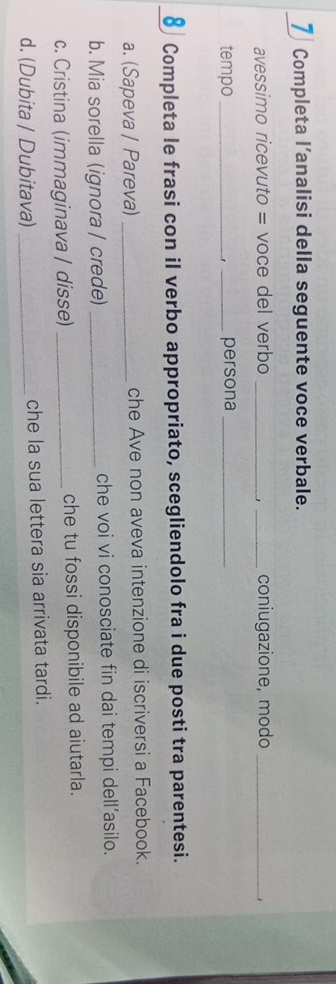 Completa l’analisi della seguente voce verbale. 
avessimo ricevuto = voce del verbo __coniugazione, modo_ 
tempo _. _persona_ 
Completa le frasi con il verbo appropriato, scegliendolo fra i due posti tra parentesi. 
8 I 
a. (Sapeva / Pareva) _che Ave non aveva intenzione di iscriversi a Facebook. 
b. Mia sorella (ignora / crede) _che voi vi conosciate fin dai tempi dell’asilo. 
c. Cristina (immaginava / disse) _che tu fossi disponibile ad aiutarla. 
d. (Dubita / Dubitava) _che la sua lettera sia arrivata tardi.