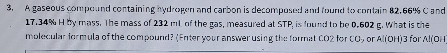 A gaseous compound containing hydrogen and carbon is decomposed and found to contain 82.66% C and
17.34% H by mass. The mass of 232 mL of the gas, measured at STP, is found to be 0.602 g. What is the 
molecular formula of the compound? (Enter your answer using the format CO2 for CO_2 or Al(OH)3 for Al(OH