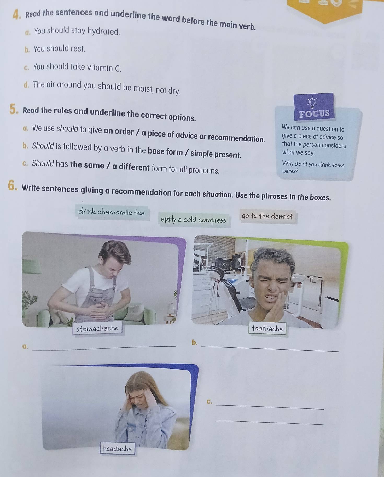 Read the sentences and underline the word before the main verb. 
a. You should stay hydrated. 
b. You should rest. 
. You should take vitamin C. 
d. The air around you should be moist, not dry. 
5. Read the rules and underline the correct options. 
FOCUS 
We can use a question to 
a. We use should to give an order / a piece of advice or recommendation. give a piece of advice so 
that the person considers 
b. Should is followed by a verb in the base form / simple present. 
what we say: 
Why don't you drink some 
c. Should has the same / a different form for all pronouns. 
water? 
€。 Write sentences giving a recommendation for each situation. Use the phrases in the boxes. 
drink chamomile tea go to the dentist 
apply a cold compress 
a、 
_ 
_ 
b. 
._ 
_