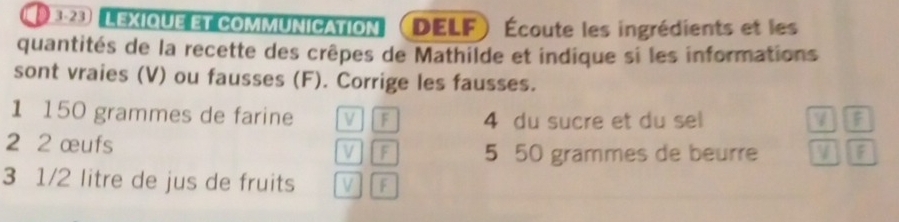 E23 LEXiqUE et commUNiCation DELF Écoute les ingrédients et les 
quantités de la recette des crêpes de Mathilde et indique si les informations 
sont vraies (V) ou fausses (F). Corrige les fausses. 
1 150 grammes de farine V F 4 du sucre et du sel 7 F
2 2 œufs V] [ F 5 50 grammes de beurre F 
3 1/2 litre de jus de fruits V TF