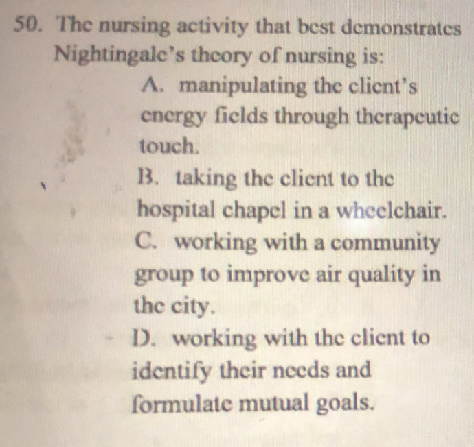 The nursing activity that best demonstrates
Nightingalc’s theory of nursing is:
A. manipulating the clicnt’s
energy fields through therapeutic
touch.
B. taking the client to the
hospital chapel in a wheelchair.
C. working with a community
group to improve air quality in
the city.
D. working with the client to
identify their needs and
formulate mutual goals.