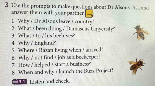 Use the prompts to make questions about Dr Alsous. Ask and 
answer them with your partner.  □ /□  
1 Why / Dr Alsous leave / country? 
2 What / been doing / Damascus University? 
3 What / to / his beehives? 
4 Why / England? 
5 Where / Razan living when / arrived? 
6 Why / not find / job as a beekeeper? 
7 How / helped / start a business? 
8 When and why / launch the Buzz Project? 
⑨ Listen and check.