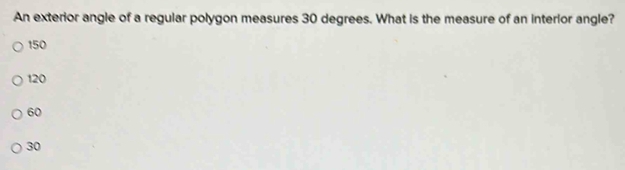 An exterior angle of a regular polygon measures 30 degrees. What is the measure of an interior angle?
150
120
60
30