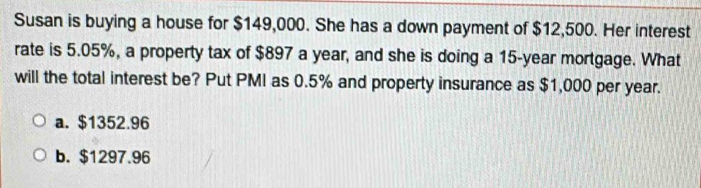 Susan is buying a house for $149,000. She has a down payment of $12,500. Her interest
rate is 5.05%, a property tax of $897 a year, and she is doing a 15-year mortgage. What
will the total interest be? Put PMI as 0.5% and property insurance as $1,000 per year.
a. $1352.96
b. $1297.96