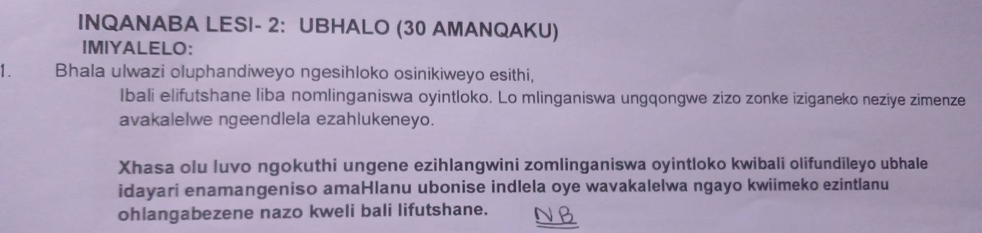 INQANABA LESI- 2: UBHALO (30 AMANQAKU) 
IMIYALELO: 
1. Bhala ulwazi oluphandiweyo ngesihloko osinikiweyo esithi, 
Ibali elifutshane liba nomlinganiswa oyintloko. Lo mlinganiswa ungqongwe zizo zonke iziganeko neziye zimenze 
avakalelwe ngeendlela ezahlukeneyo. 
Xhasa olu luvo ngokuthi ungene ezihlangwini zomlinganiswa oyintloko kwibali olifundileyo ubhale 
idayari enamangeniso amaHlanu ubonise indlela oye wavakalelwa ngayo kwiimeko ezintlanu 
ohlangabezene nazo kweli bali lifutshane.