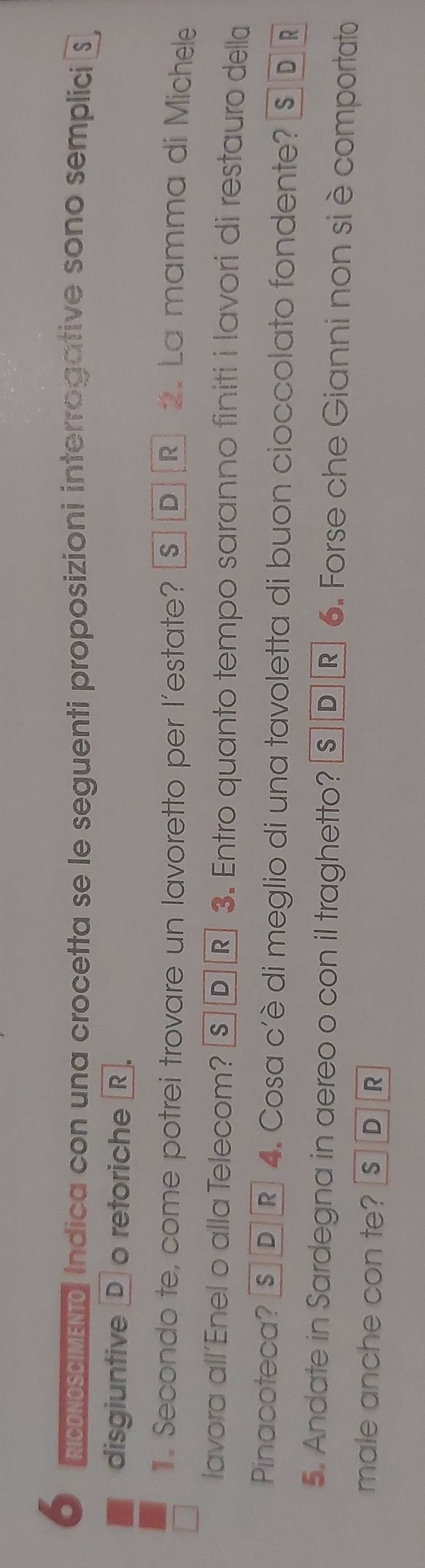 RCONOSCIMENtO Indica con una crocetta se le seguenti proposizioni interrogative sono semplici S
disgiuntive D o retoriche R.
. Secondo te, come potrei trovare un lavoretto per l’estate? s D D R 2. La mamma di Michele
lavora all’Enel o alla Telecom? §Ⓓ® 3. Entro quanto tempo saranno finiti i lavori di restauro della
Pinacoteca? § D ® 4. Cosa c'è di meglio di una tavoletta di buon cioccolato fondente? S D R
5. Andate in Sardegna in aereo o con il traghetto? s ® 6. Forse che Gianni non siè comportato
male anche con te? s D R