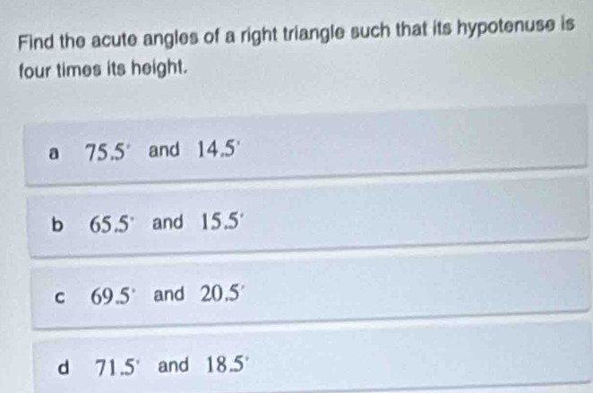 Find the acute angles of a right triangle such that its hypotenuse is
four times its height.
a 75.5° and 14.5°
bì 65.5° and 15.5'
C 69.5° and 20.5
dì 71.5° and 18.5°