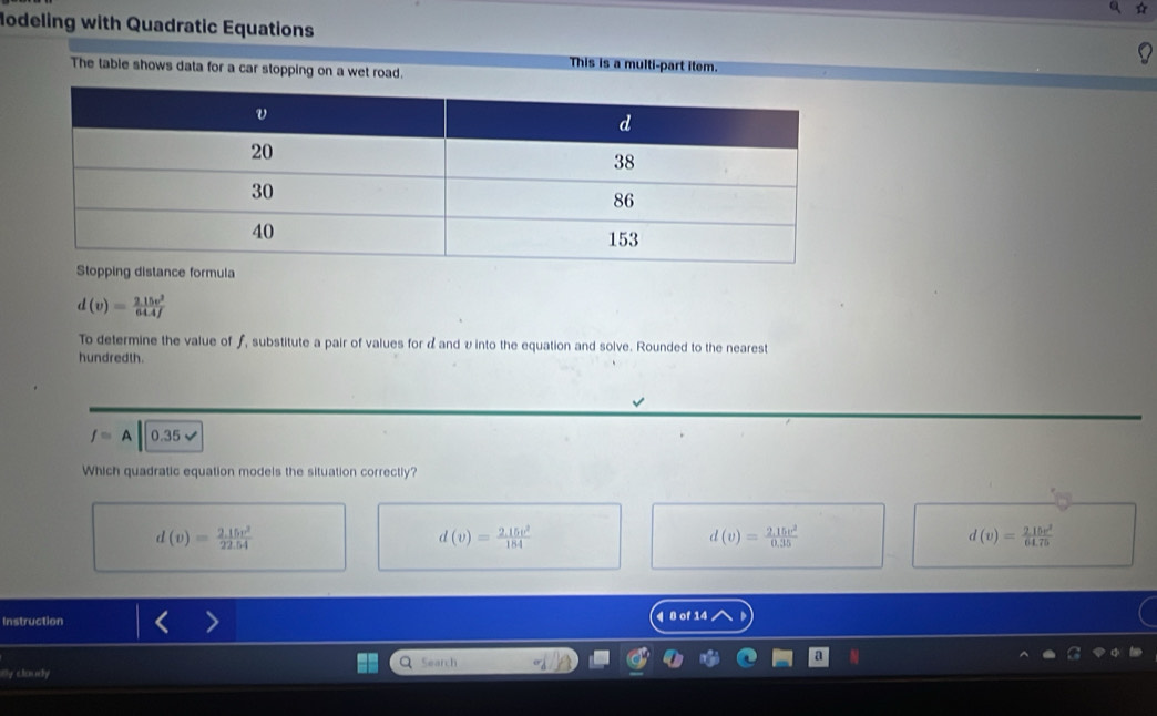 a ☆
Modeling with Quadratic Equations
This is a multi-part item.
The table shows data for a car stopping on a wet road.
d(v)= (2.15v^2)/64.4f 
To determine the value of ƒ, substitute a pair of values for α and υ into the equation and solve. Rounded to the nearest
hundredth.
f=A 0.35
Which quadratic equation models the situation correctly?
d(v)= (2.15v^2)/22.54 
d(v)= (2.15v^2)/184 
d(v)= (2.15v^2)/0.35 
d(v)= 215v^2/64.75 
Instruction 4 8 of 14
Q
By clouey Search