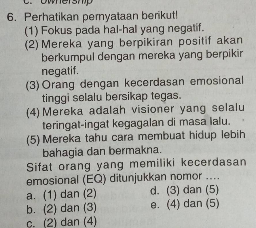 ownershp
6. Perhatikan pernyataan berikut!
(1) Fokus pada hal-hal yang negatif.
(2) Mereka yang berpikiran positif akan
berkumpul dengan mereka yang berpikir
negatif.
(3) Orang dengan kecerdasan emosional
tinggi selalu bersikap tegas.
(4) Mereka adalah visioner yang selalu
teringat-ingat kegagalan di masa lalu.
(5) Mereka tahu cara membuat hidup lebih
bahagia dan bermakna.
Sifat orang yang memiliki kecerdasan
emosional (EQ) ditunjukkan nomor ....
a. (1) dan (2) d. (3) dan (5)
b. (2) dan (3) e. (4) dan (5)
c. (2) dan (4)