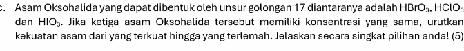 Asam Oksohalida yang dapat dibentuk oleh unsur golongan 17 diantaranya adalah HBrO_3, HClO_3
dan HIO_3. Jika ketiga asam Oksohalida tersebut memiliki konsentrasi yang sama, urutkan 
kekuatan asam dari yang terkuat hingga yang terlemah. Jelaskan secara singkat pilihan anda! (5)