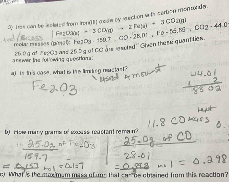 Iron can be isolated from iron(III) oxide by reaction with carbon monoxide:
Fe2O3(s)+3CO(g)to 2Fe(s)+3CO2(g)
molar masses (g/mol): Fe2O3-159.7, CO-28.01, Fe-55.85, CO2-44.0
25.0 g of Fe2O3 and 25.0 g of CO are reacted.'' Given these quantities, 
answer the following questions: 
a) In this case, what is the limiting reactant? 
b) How many grams of excess reactant remain? 
c) What is the maximum mass of iron that can be obtained from this reaction?