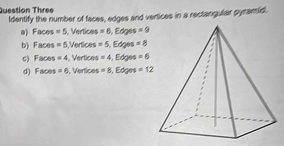 Question Three
Identify the number of faces, edges and vertices in a rectangular pyramid.
a) Faces =5 , Vertices =6 , Edges =9
b) Faces =5 Vertices =5 Edges =8
c) Faces =4 , Vertices =4 , Edges =6
d) Faces =6 , Vertices =8 , Edges =12