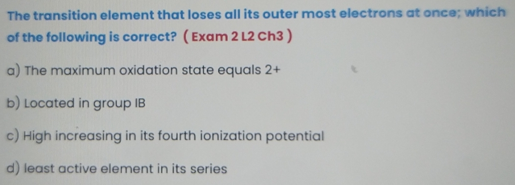 The transition element that loses all its outer most electrons at once; which
of the following is correct? ( Exam 2 L2 Ch3 )
a) The maximum oxidation state equals : 1- -
b) Located in group IB
c) High increasing in its fourth ionization potential
d) least active element in its series