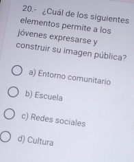 20.- ¿Cuál de los siguientes
elementos permite a los
jóvenes expresarse y
construir su imagen pública?
a) Entorno comunitario
b) Escuela
c) Redes sociales
d) Cultura