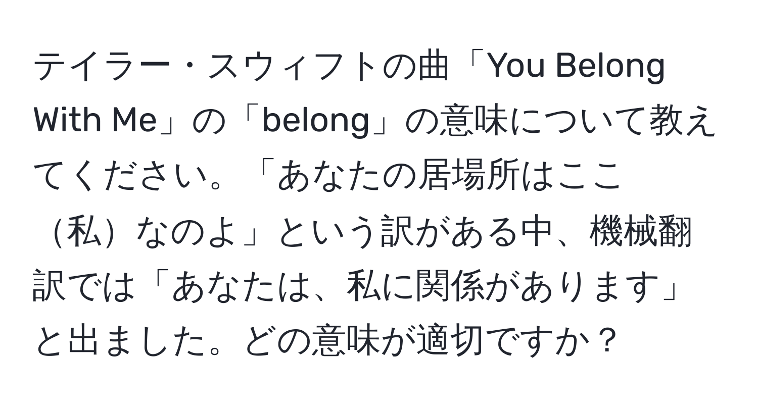 テイラー・スウィフトの曲「You Belong With Me」の「belong」の意味について教えてください。「あなたの居場所はここ私なのよ」という訳がある中、機械翻訳では「あなたは、私に関係があります」と出ました。どの意味が適切ですか？