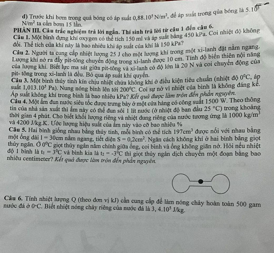 Trước khi bơm trong quả bóng có áp suất 0,88.10^5N/m^2 , để áp suất trong qủa bóng là 5.1 0^5
N/m^2 ta cần bơm 15 lần.
PHÀN III. Câu trắc nghiệm trả lời ngắn. Thí sinh trả lời từ câu 1 đến câu 6.
Câu 1. Một bình đựng khí oxygen có thể tích 150 ml và áp suất bằng 450 kPa. Coi nhiệt độ không
đổi. Thể tích của khí này là bao nhiêu khi áp suất của khí là 150 kPa?
Câu 2. Người ta cụng cấp nhiệt lượng 25 J cho một lượng khí trong một xi-lanh đặt nằm ngang.
Lượng khí nở ra đầy pit-tông chuyển động trong xi-lanh được 10 cm. Tính độ biển thiên nội năng
của lượng khí. Biết lực ma sát giữa pit-tông và xi-lanh có độ lớn là 20 N và coi chuyển động của
pit- tông trong xi-lanh là đều. Bỏ qua áp suất khí quyển.
Câu 3. Một bình thủy tinh kín chịu nhiệt chứa không khí ở điều kiện tiêu chuẩn (nhiệt độ 0°C , áp
suất 1,013.10^5Pa). Nung nóng bình lên tới 200°C. Coi sự nở vì nhiệt của bình là không đáng kê.
Áp suất không khí trong bình là bao nhiêu kPa? Kết quả được làm tròn đến phần nguyên.
Câu 4. Một ấm đun nước siêu tốc được trưng bày ở một cửa hàng có công suất 1500 W. Theo thông
tin của nhà sản xuất thì ấm này có thể đun sôi 1 lít nước (ở nhiệt độ ban đầu 25°C) trong khoảng
thời gian 4 phút. Cho biết khối lượng riêng và nhiệt dung riêng của nước tương ứng là 1000kg/m^3
và 4200 J/kg.K. Ước lượng hiệu suất của ẩm này vào cỡ bao nhiêu %
Câu 5. Hai bình giống nhau bằng thủy tinh, mỗi bình có thể tích 197cm^3 được nối với nhau bằng
một ống dài 1=30cn n nằm ngang, tiết diện S=0,2cm^2. Ngăn cách không khí ở hai bình bằng giọt
thủy ngân. Ở 0°C giọt thủy ngân nằm chính giữa ống, coi bình và ống khổng giãn nở. Hỏi nếu nhiệt
độ 1 bình là t_1=3^0C và bình kia là t_2=-3^0C thì giọt thủy ngân dịch chuyền một đoạn băng bao
nhiêu centimeter? Kết quả được làm tròn đến phần nguyên.
Câu 6. Tính nhiệt lượng Q (theo đơn vị kJ) cần cung cấp để làm nóng chảy hoàn toàn 500 gam
nước đá ở 0°C. Biết nhiệt nóng chảy riêng của nước đá là 3,4.10^5J/kg.