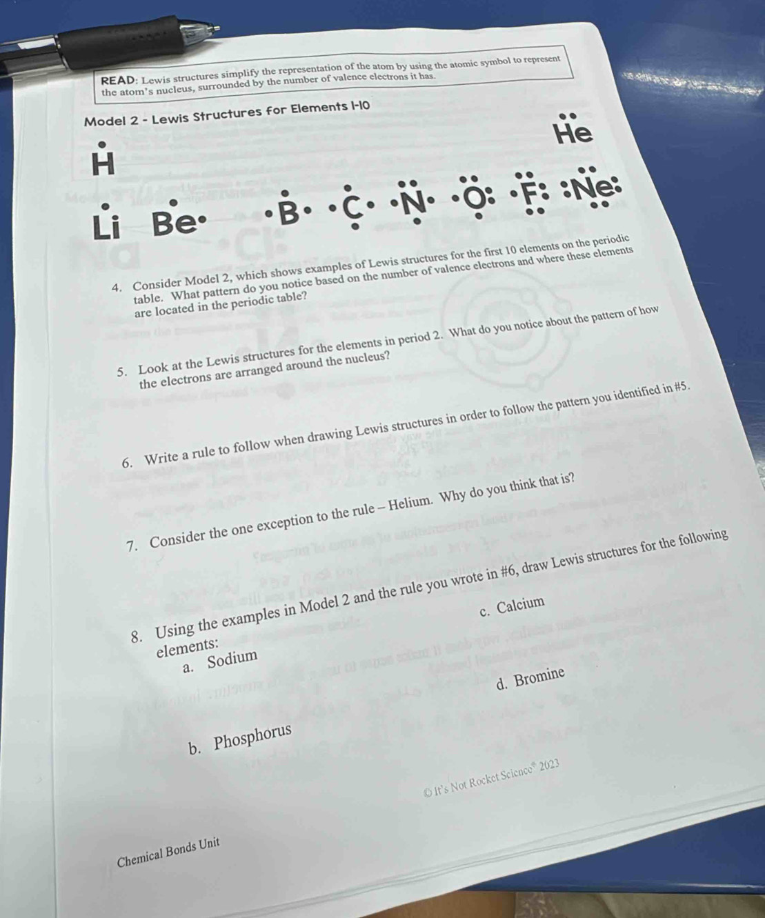 READ: Lewis structures simplify the representation of the atom by using the atomic symbol to represent 
the atom's nucleus, surrounded by the number of valence electrons it has. 
Model 2 - Lewis Structures for Elements 1-10 
He 
Li Be. :Ne: 
4. Consider Model 2, which shows examples of Lewis structures for the first 10 elements on the periodic 
table. What pattern do you notice based on the number of valence electrons and where these elements 
are located in the periodic table? 
5. Look at the Lewis structures for the elements in period 2. What do you notice about the pattern of how 
the electrons are arranged around the nucleus? 
6. Write a rule to follow when drawing Lewis structures in order to follow the pattern you identified in # 5. 
7. Consider the one exception to the rule - Helium. Why do you think that is? 
8. Using the examples in Model 2 and the rule you wrote in #6, draw Lewis structures for the following 
a. Sodium c. Calcium 
elements: 
d. Bromine 
b. Phosphorus 
Chemical Bonds Unit © It’s Not Rocket Science® 2023