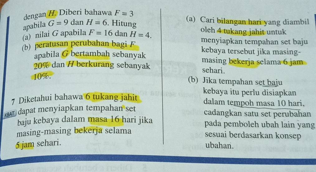 dengan H. Diberi bahawa F=3
apabila G=9 dan H=6. Hitung 
(a) Cari bilangan hari yang diambil 
(a) nilai G apabila F=16danH=4. 
oleh 4 tukang jahit untuk 
menyiapkan tempahan set baju 
(b) peratusan perubahan bagi F kebaya tersebut jika masing- 
apabila G bertambah sebanyak 
masing bekerja selama 6 jam
20% dan H berkurang sebanyak sehari.
10%. 
(b) Jika tempahan set baju 
kebaya itu perlu disiapkan 
7 Diketahui bahawa 6 tukang jahit dalam tempoh masa 10 hari, 
KBAT dapat menyiapkan tempahan set 
cadangkan satu set perubahan 
baju kebaya dalam masa 16 hari jika pada pemboleh ubah lain yang 
masing-masing bekerja selama 
sesuai berdasarkan konsep
5 jam sehari. 
ubahan.