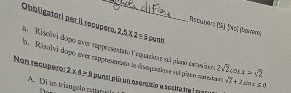 Obbligatori per il recupero. 2,5* 2=5 punti
Recupero [Sì] [No] (barrare)
a. Risolvi dopo aver rappresentato l’equazione sul piano cartesiano 2sqrt(2)cos x=sqrt(2)
b. Risolvi dopo aver rappresentato la disequazione sul piano cartesiano: sqrt(3)+2sin x≤ 0
Non recupero: 2* 4=8 punti più un esercizio a scelta tra i pran
A. Di un triangolo rettangol