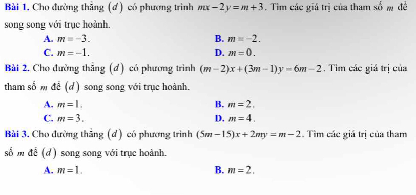 Cho đường thăng (đ) có phương trình mx-2y=m+3. Tìm các giá trị của tham số m đề
song song với trục hoành.
A. m=-3. B. m=-2.
C. m=-1. D. m=0. 
Bài 2. Cho đường thắng (đ) có phương trình (m-2)x+(3m-1)y=6m-2. Tìm các giá trị của
tham số m để (d) song song với trục hoành.
A. m=1. B. m=2.
C. m=3. D. m=4. 
Bài 3. Cho đường thắng (d) có phương trình (5m-15)x+2my=m-2. Tìm các giá trị của tham
số m để (d) song song với trục hoành.
A. m=1. B. m=2.