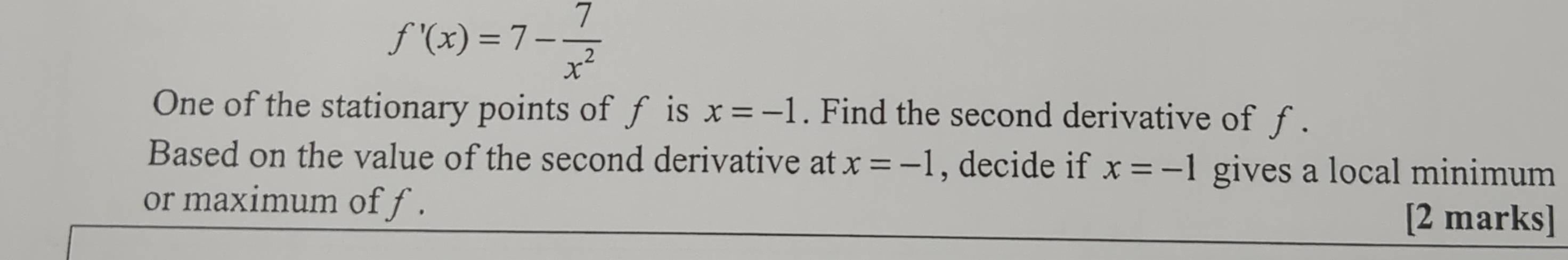 f'(x)=7- 7/x^2 
One of the stationary points of f is x=-1. Find the second derivative of ƒ . 
Based on the value of the second derivative at x=-1 , decide if x=-1 gives a local minimum 
or maximum of f. [2 marks]