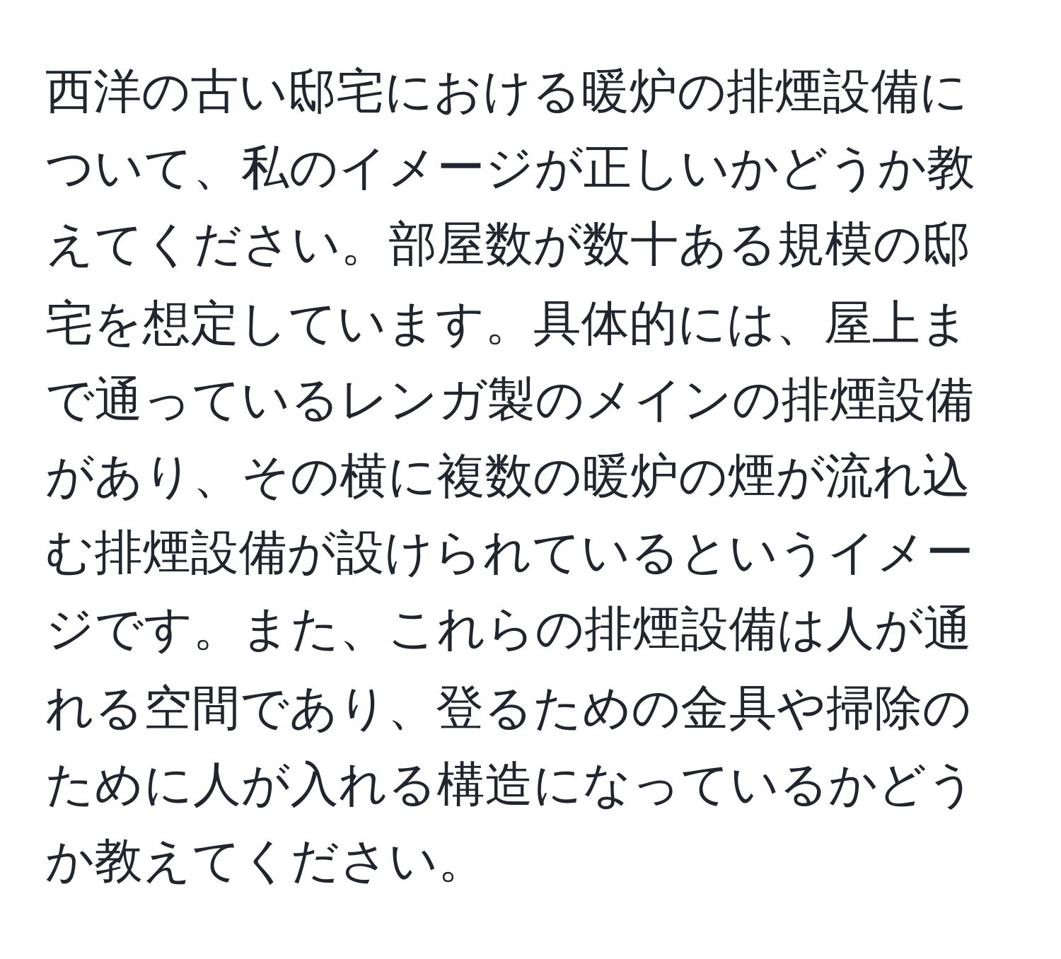 西洋の古い邸宅における暖炉の排煙設備について、私のイメージが正しいかどうか教えてください。部屋数が数十ある規模の邸宅を想定しています。具体的には、屋上まで通っているレンガ製のメインの排煙設備があり、その横に複数の暖炉の煙が流れ込む排煙設備が設けられているというイメージです。また、これらの排煙設備は人が通れる空間であり、登るための金具や掃除のために人が入れる構造になっているかどうか教えてください。