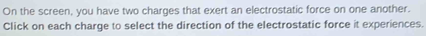 On the screen, you have two charges that exert an electrostatic force on one another. 
Click on each charge to select the direction of the electrostatic force it experiences.