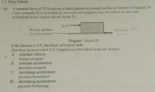 1.1: Daya Paduan
29. A constant force of 20 N acts on a block placed on a rough surface as shown in Diagram-29.
Daya seragam 20 N bertindak ke atas sebuah bongkah yang diletakkan di atas satu
permukaan kasar seperti dalam Rajah 29.
20 N
Rough surface Friction
Permpkian kasar
Diagram / Rujuh 29
If the friction is 5 N, the block will move with
Jika daya geseran ialah 5 N, hongkah tersebüt akan bergerak dengan
A. constant velocity
halaju seragam
B. constant acceleration
pecutan seragam
C. increasing acceleration
pecutan bertambah
D. decreasing acceleration
pecutan berkurang