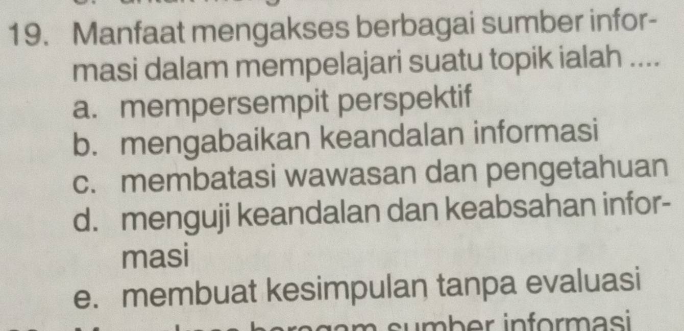 Manfaat mengakses berbagai sumber infor-
masi dalam mempelajari suatu topik ialah ....
a. mempersempit perspektif
b. mengabaikan keandalan informasi
c. membatasi wawasan dan pengetahuan
d. menguji keandalan dan keabsahan infor-
masi
e. membuat kesimpulan tanpa evaluasi
s mb er inform asi