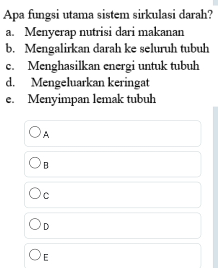 Apa fungsi utama sistem sirkulasi darah?
a. Menyerap nutrisi dari makanan
b. Mengalirkan darah ke seluruh tubuh
c. Menghasilkan energi untuk tubuh
d. Mengeluarkan keringat
e. Menyimpan lemak tubuh
A
B
C
D
E