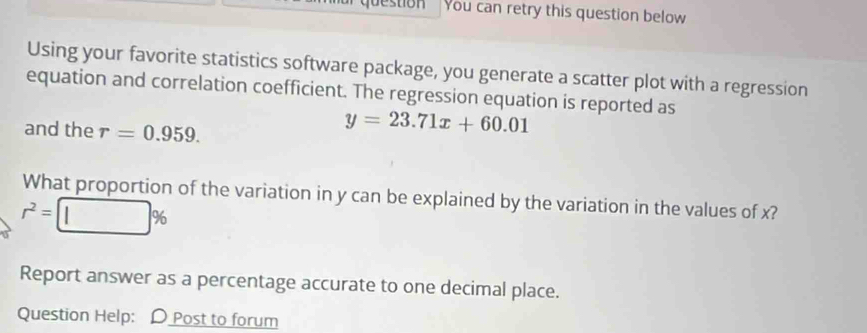 estion You can retry this question below 
Using your favorite statistics software package, you generate a scatter plot with a regression 
equation and correlation coefficient. The regression equation is reported as 
and the r=0.959.
y=23.71x+60.01
What proportion of the variation in y can be explained by the variation in the values of x?
r^2=□ %
Report answer as a percentage accurate to one decimal place. 
Question Help: D Post to forum