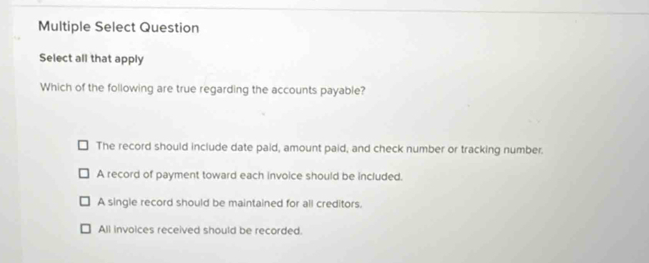 Multiple Select Question
Select all that apply
Which of the following are true regarding the accounts payable?
The record should include date paid, amount paid, and check number or tracking number.
A record of payment toward each invoice should be included.
A single record should be maintained for all creditors,
All invoices received should be recorded.