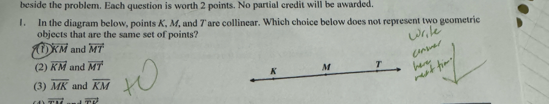 beside the problem. Each question is worth 2 points. No partial credit will be awarded.
1. In the diagram below, points K, M, and 7 are collinear. Which choice below does not represent two geometric
objects that are the same set of points?
(1) overleftrightarrow KM and overleftrightarrow MT
(2) vector KM and vector MT M T
K
(3) overline MK and overline KM
vector mM vector TU