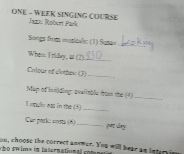 ONE - WEEK SINGING COURSE 
Jazz: Robert Park 
Songs from musicals: (1) Susan_ 
When: Friday, at (2)_ 
Colour of clothes: (3)_ 
Map of building: available from the (4)_ 
Lunch: eat in the (5)_ 
Car park: costs (6)_ per day 
on, choose the correct answer. You will hear an intervie 
who swims in international com p a