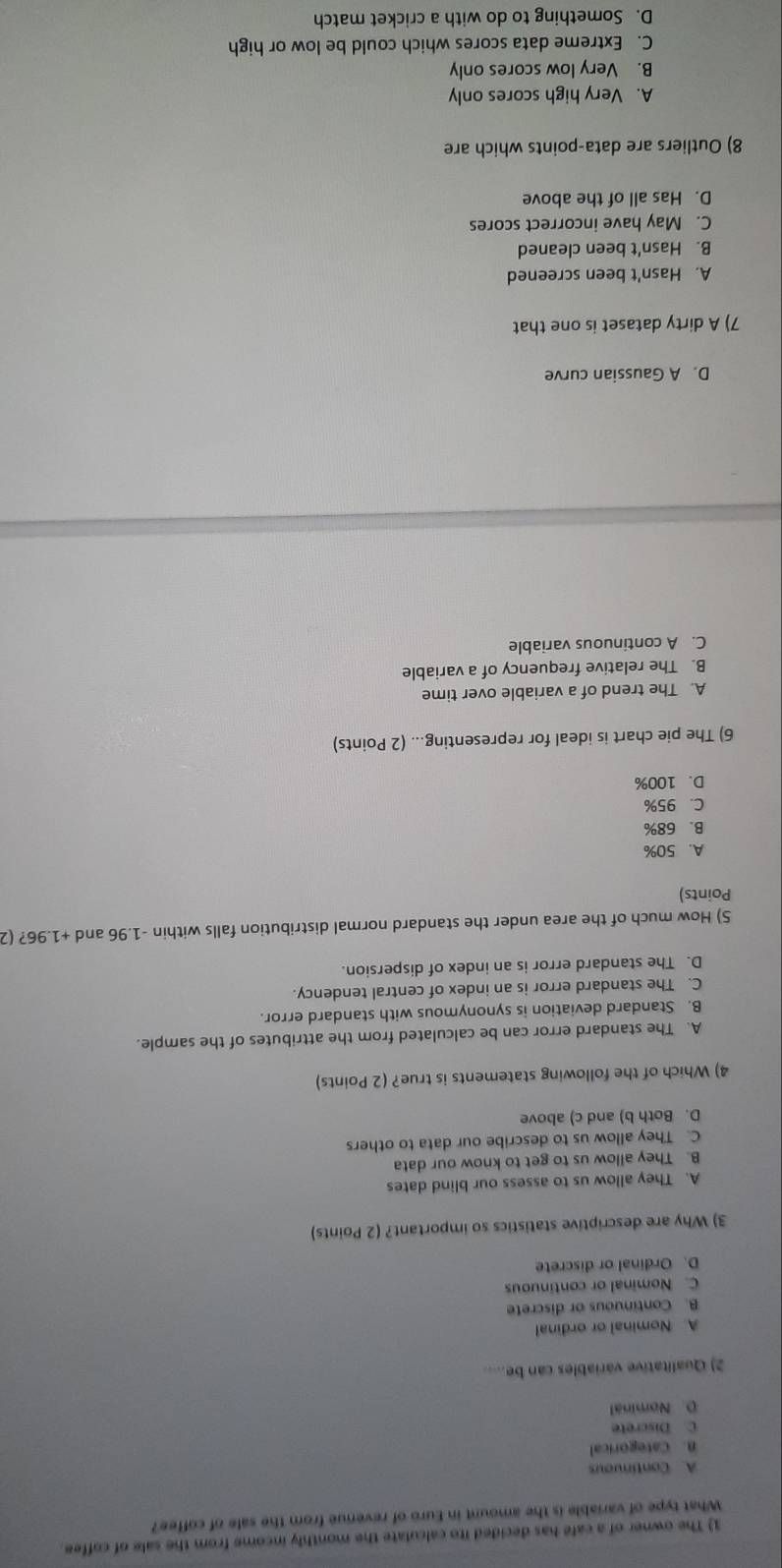 The owner of a cafe has decided ito calculate the monthly income from the sale of coffee.
What type of variable is the amount in Euro of revenue from the sale of coffee?
A. Continuous
B. Categorical
C. Discrete
D. Nominal
2) Qualitative variables can be.....
A. Nominal or ordinal
B. Continuous or discrete
C. Nominal or continuous
D. Ordinal or discrete
3) Why are descriptive statistics so important? (2 Points)
A. They allow us to assess our blind dates
B. They allow us to get to know our data
C. They allow us to describe our data to others
D. Both b) and c) above
4) Which of the following statements is true? (2 Points)
A. The standard error can be calculated from the attributes of the sample.
B. Standard deviation is synonymous with standard error.
C. The standard error is an index of central tendency.
D. The standard error is an index of dispersion.
5) How much of the area under the standard normal distribution falls within -1.96 and +1.96? (2
Points)
A. 50%
B. 68%
C. 95%
D. 100%
6) The pie chart is ideal for representing... (2 Points)
A. The trend of a variable over time
B. The relative frequency of a variable
C. A continuous variable
D. A Gaussian curve
7) A dirty dataset is one that
A. Hasn't been screened
B. Hasn't been cleaned
C. May have incorrect scores
D. Has all of the above
8) Outliers are data-points which are
A. Very high scores only
B. Very low scores only
C. Extreme data scores which could be low or high
D. Something to do with a cricket match