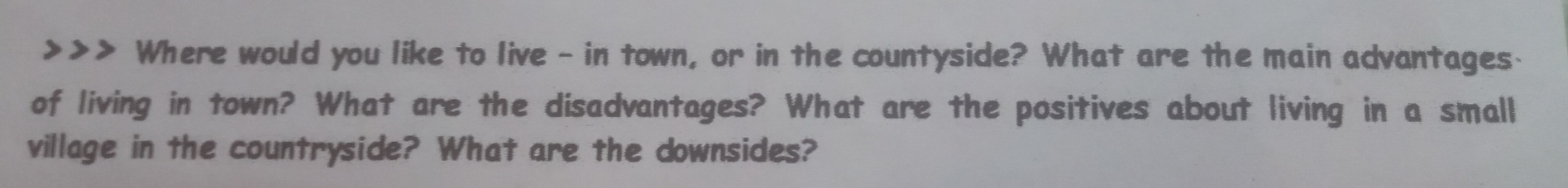 Where would you like to live - in town, or in the countyside? What are the main advantages. 
of living in town? What are the disadvantages? What are the positives about living in a small 
village in the countryside? What are the downsides?