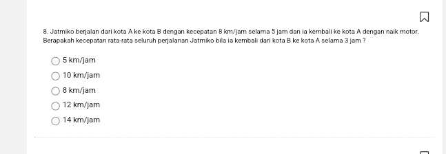 Jatmiko berjalan dari kota A ke kota B dengan kecepatan 8 km/jam selama 5 jam dan ia kembali ke kota A dengan naik motor.
Berapakah kecepatan rata-rata seluruh perjalanan Jatmiko bila ia kembali dari kota B ke kota A selama 3 jam ?
5 km/jam
10 km/jam
8 km/jam
12 km/jam
14 km/jam