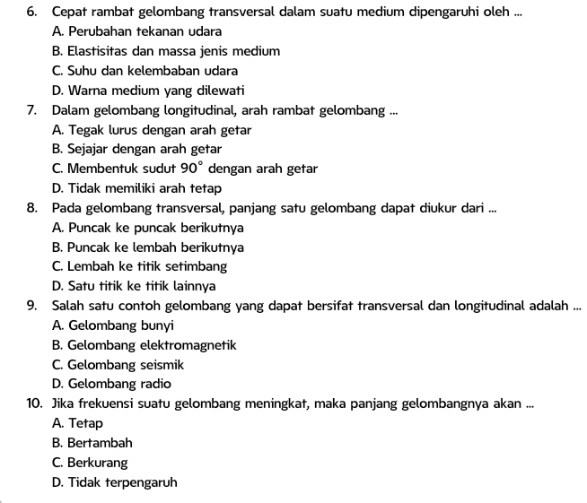 Cepat rambat gelombang transversal dalam suatu medium dipengaruhi oleh ...
A. Perubahan tekanan udara
B. Elastisitas dan massa jenis medium
C. Suhu dan kelembaban udara
D. Warna medium yang dilewati
7. Dalam gelombang longitudinal, arah rambat gelombang ...
A. Tegak lurus dengan arah getar
B. Sejajar dengan arah getar
C. Membentuk sudut 90° dengan arah getar
D. Tidak memiliki arah tetap
8. Pada gelombang transversal, panjang satu gelombang dapat diukur dari ...
A. Puncak ke puncak berikutnya
B. Puncak ke lembah berikutnya
C. Lembah ke titik setimbang
D. Satu titik ke titik lainnya
9. Salah satu contoh gelombang yang dapat bersifat transversal dan longitudinal adalah ...
A. Gelombang bunyi
B. Gelombang elektromagnetik
C. Gelombang seismik
D. Gelombang radio
10. Jika frekuensi suatu gelombang meningkat, maka panjang gelombangnya akan ...
A. Tetap
B. Bertambah
C. Berkurang
D. Tidak terpengaruh