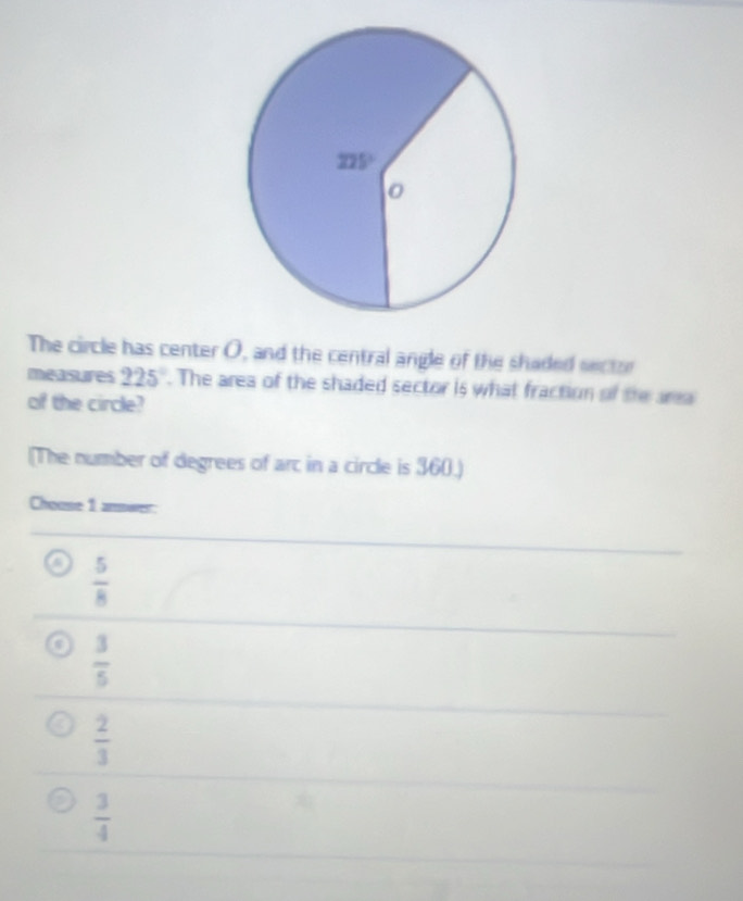 The circle has center O, and the central angle of the shaded sector
measures 225°. The area of the shaded sector is what fraction of the ar
of the circle?
(The number of degrees of arc in a circle is 360.)
Choose 1 answer:
 5/8 
 3/5 
 2/3 
 3/4 