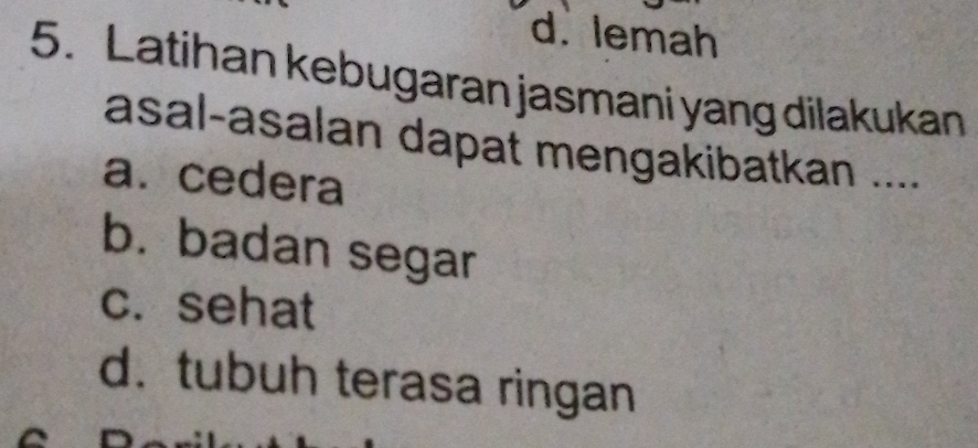 d. lemah
5. Latihan kebugaran jasmani yang dilakukan
asal-asalan dapat mengakibatkan ....
a. cedera
b. badan segar
c. sehat
d. tubuh terasa ringan