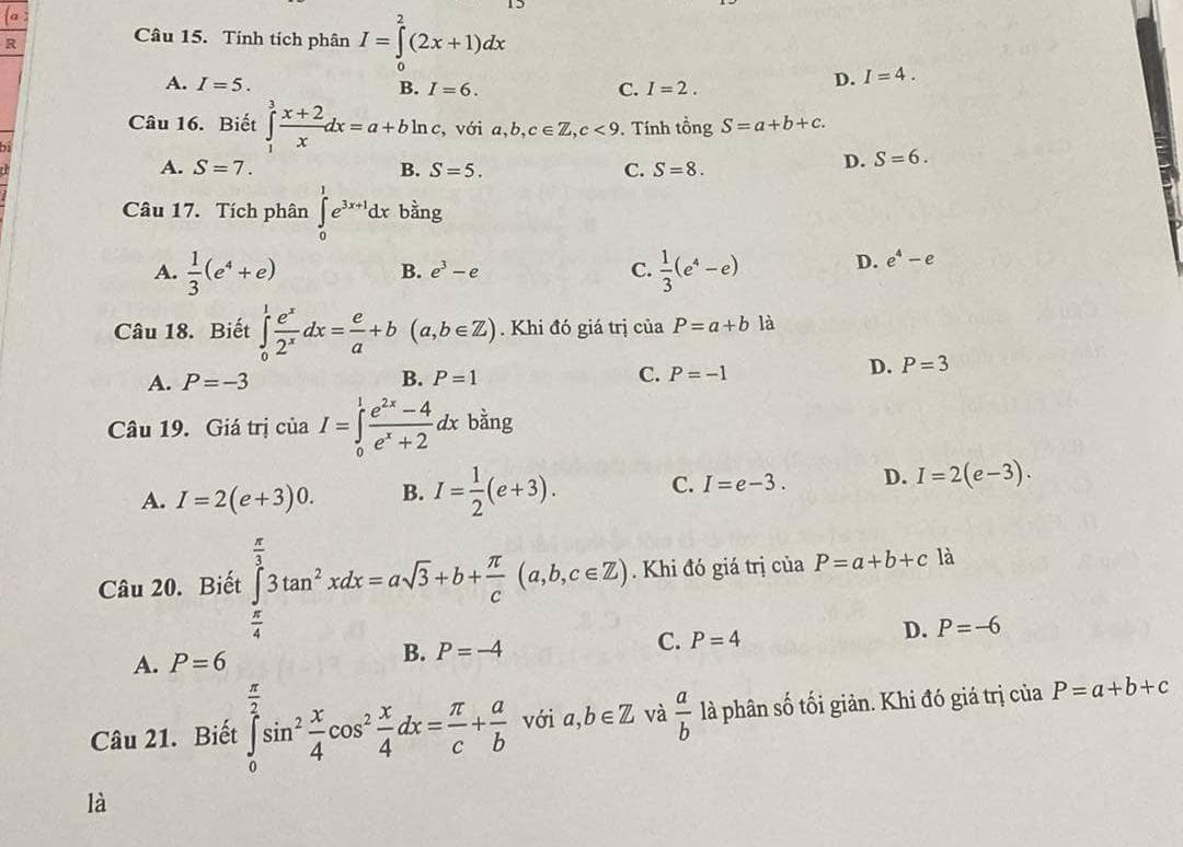 Tính tích phân I=∈tlimits _0^(2(2x+1)dx
A. I=5. B. I=6. C. I=2.
D. I=4.
Câu 16. Biết ∈tlimits _1^3frac x+2)xdx=a+bln c , với a,b,c∈ Z,c<9</tex> . Tính tingS=a+b+c.
21
A. S=7. B. S=5. C. S=8.
D. S=6.
Câu 17. Tích phân ∈tlimits _0^(1e^3x+1)dx bằng
A.  1/3 (e^4+e)  1/3 (e^4-e) D. e^4-e
B. e^3-e C.
Câu 18. Biết ∈tlimits _0^(1frac e^x)2^xdx= e/a +b(a,b∈ Z). Khi đó giá trị của P=a+b là
A. P=-3 B. P=1 C. P=-1
D. P=3
Câu 19. Giá trị của I=∈tlimits _0^(1frac e^2x)-4e^x+2dx bằng
A. I=2(e+3)0. B. I= 1/2 (e+3). C. I=e-3. D. I=2(e-3).
Câu 20. Biết ∈tlimits _0^((frac π)3)3tan^2xdx=asqrt(3)+b+ π /c (a,b,c∈ Z). Khi đó giá trị của P=a+b+c là
C. P=4
D. P=-6
A. P=6
B. P=-4
π
Câu 21. Biết ∈tlimits _0^(2sin ^2) x/4 cos^2 x/4 dx= π /c + a/b  với a,b∈ Z và  a/b  là phân số tối giản. Khi đó giá trị của P=a+b+c
là